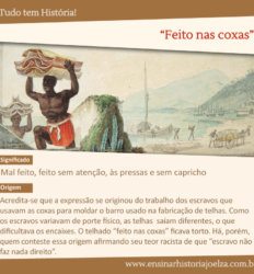 Significado: Mal feito, feito sem atenção, às pressas e sem capricho. Origem: Acredita-se que a expressão se originou do trabalho dos escravos que usavam as coxas para moldar o barro usado na fabricação de telhas. Como os escravos variavam de porte físico, as telhas saíam diferentes, o que dificultava os encaixes. O telhado "feito nas coxas" ficava torto. Há, porém, quem conteste essa origem afirmando seu teor racista de que "escravo não faz nada direito".
