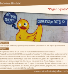 Significado: Fazer o papel de bobo pagando para que outros aproveitem ou por aquilo que não deve. Origem: A expressão derica de um conto do humanista Florentino Gian Francesco PoggioBracciolini (1380-1459), em sua obra "Facetiae" (1450), segundo o qual uma mulher entrou em discussão sobre o preõ de um pato. O vendedor, mais interessado em obter os favores sexuais da mulher, a cada valor pechinchado, pedia-lhe algo em troca: um abraço, um beijo, uma carícia, etc., no que ela concordava. Nisso chegou o marido e perguntou que discussão era aquela. O rapaz, cinicamente, diz que faltava um valor para se completar o pagamento. E o marido, então, prontamente, pagou o pato, sem saber das vantagens que o vendedor já tinha usufruído.