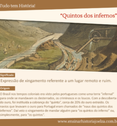 Significado: Expressão de xingamento referente a um lugar remoto e ruim. Origem: O Brasil nos tempos coloniais era visto pelos portugueses como uma terra "infernal" para onde se mandavam os desterrados, os criminosos e os loucos. Com a descoberta do ouro, foi instituída a cobrança do "quinto", cerca de 20% do ouro extraído. Os návios que levavam o ouro para Portugal eram chamados de "naus dos quintos dos infernos". Dai veio o xingamento de mandar alguém para "os quintos do inferno" ou, simplesmente, para "os quintos".