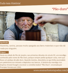Significado: Avarento, sovina, pessoa muito apegada aos bens materiais e que não dá nada pra ninguém. Origem: Havia na cidade do Rio de Janeiro, nas primeiras décadas do século XX, um mendigo conhecido pelo nome de Pão Duro, porque sempre pedia qualquer coisa, nem que fosse um pedaço de pão duro. Quando morreu, descobriu-se que tinha acumulado um patrimônio em imóveis e depósitos nos bancos. A história do mendingo rico inspirou Amaral Gurgel a escrever a comédia teatral "Pão-Duro", encenada por Procópio Ferreira em 1942.