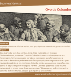 Significado: Algo aparentemente difícil de realizar, mas que, depois de concretizado, parece muito fácil. Origem: Essa expressão tem duas versões. Uma delas, registrada em 1565 por GirolamoBenzoni, conta que Cristóvão Colombo durante um banquete em sua homenagem, foi menosprezado por alguns convidados que afirmaram que a descoberta da América poderia ter sido feita por qualquer navegador, uma vez que a navegação oceânica já era conhecida. Colombo então pegou um ovo e desafiou-os a colocá-lo de pé. Ninguém conseguiu. Por fim, Colombo quebrou a casca de uma extremidade e, pondo o ovo de pé, acrescentou: "Qualquer um poderá descobrir o caminho do Novo Mundo, depois que alguém já o tinha feito".