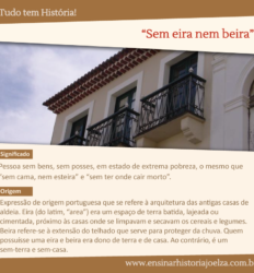 Significado: Pessoa sem bens, sem posses, em estado de extrema pobreza, o mesmo que "sem cama, nem esteira" e "sem ter onde cair morto". Origem: Expressão de origem portuguesa que se refere à arquitetura das antigas casas de aldeia. Eira (do latim, "area) era um espaço de terra batida, lajeada ou cimentada, próximo às casas onde se limpavam e secavam os cereais e legumes. Beira refere-se à extensão do telhado que serve para proteger da chuva. Quem possuísse uma eira e beira era dono de terra e de casa. Ao contrário, é um sem-terra e sem-casa.